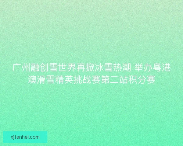 广州融创雪世界再掀冰雪热潮 举办粤港澳滑雪精英挑战赛第二站积分赛