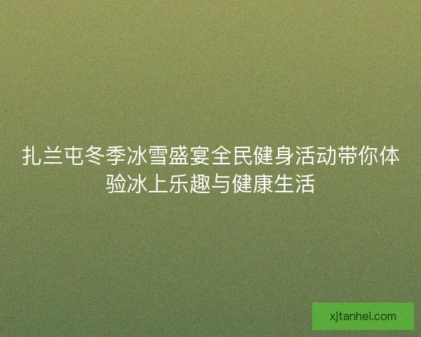 扎兰屯冬季冰雪盛宴全民健身活动带你体验冰上乐趣与健康生活