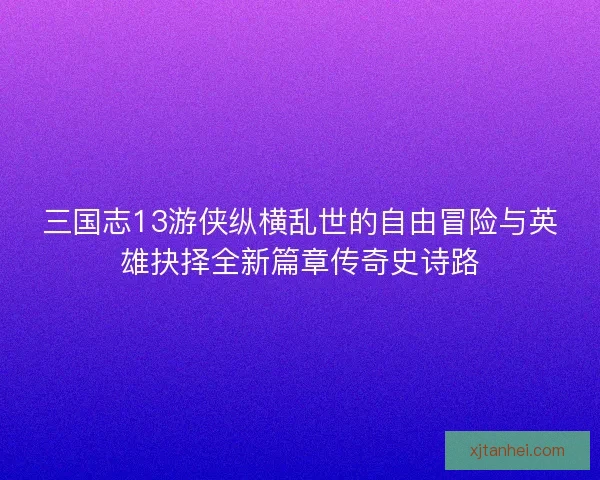三国志13游侠纵横乱世的自由冒险与英雄抉择全新篇章传奇史诗路