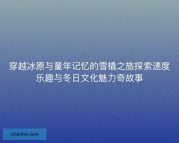 穿越冰原与童年记忆的雪橇之旅探索速度乐趣与冬日文化魅力奇故事